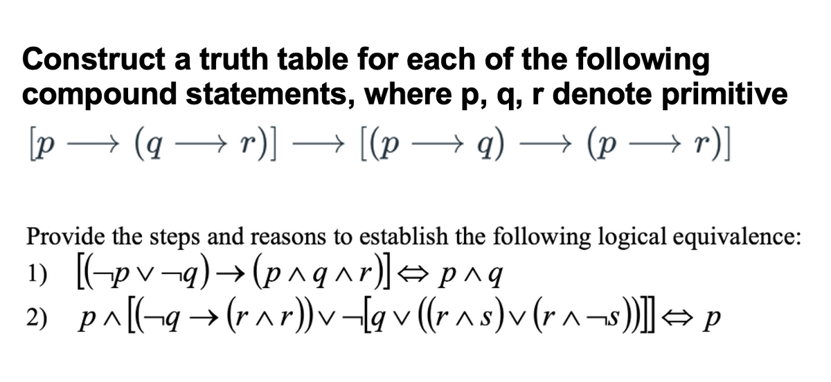 Construct a truth table for each of the following
compound statements, where p, q, r denote primitive
[p
→ (q → r)]
[(p
→ q) → (p → r)]
Provide the steps and reasons to establish the following logical equivalence:
1) [-pv¬q)→(p^qar)]→ pnq
2) pa[-9→(r^r)) v-{a v (r a s)v (r ^¬s)] 1
