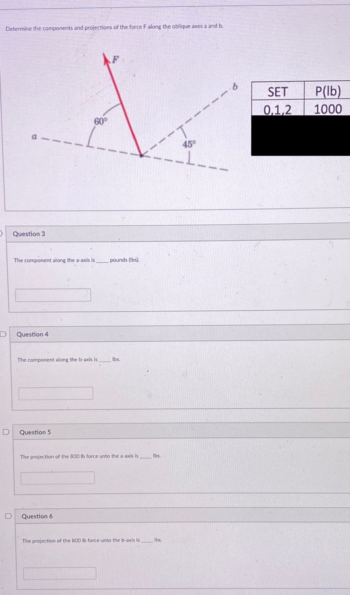 Determine the components and projections of the force F along the oblique axes a and b.
F
P(lb)
1000
SET
0,1,2
60°
a
45°
Question 3
The component along the a-axis is
pounds (lbs).
Question 4
The component along the b-axis is
Ibs.
Question 5
The projection of the 800 lb force unto the a-axis is
Ibs.
Question 6
The projection of the 800 Ib force unto the b-axis is
Ibs.
