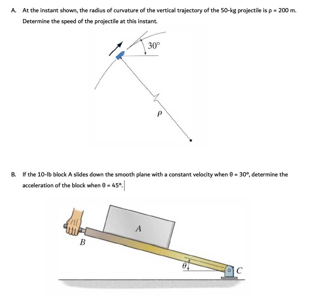 A. At the instant shown, the radius of curvature of the vertical trajectory of the 50-kg projectile is p = 200 m.
Determine the speed of the projectile at this instant.
30°
B. If the 10-lb block A slides down the smooth plane with a constant velocity when 0 = 30°, determine the
acceleration of the block when 0 = 45°.
%3D
A
В
C
