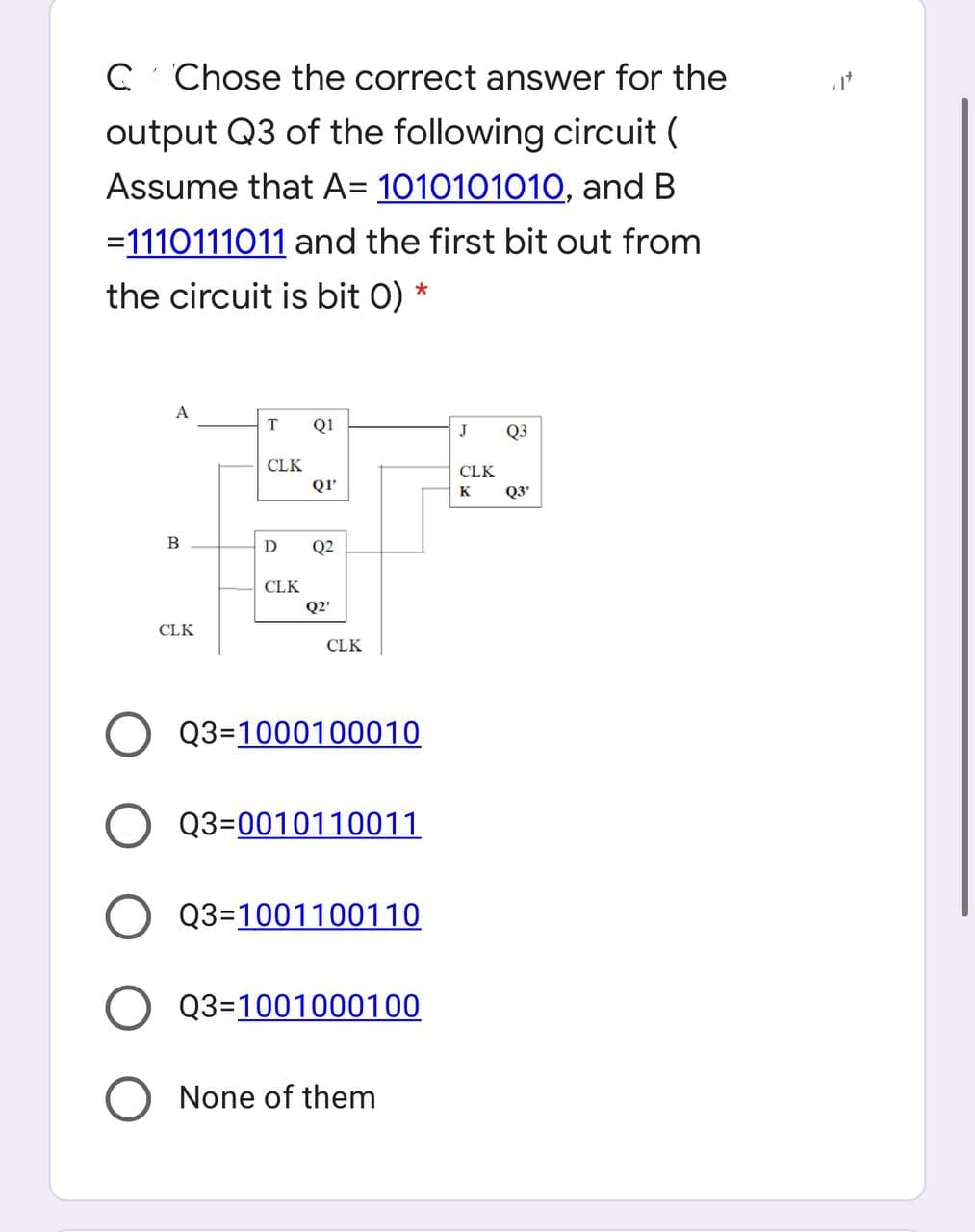 C Chose the correct answer for the
output Q3 of the following circuit (
Assume that A= 1010101010, and B
=1110111011 and the first bit out from
the circuit is bit 0) *
A
T
Q1
J
Q3
CLK
CLK
QI'
K
Q3'
B
Q2
CLK
Q2'
CLK
CLK
Q3=1000100010
O Q3=0010110011
Q3=1001100110
Q3=1001000100
None of them
