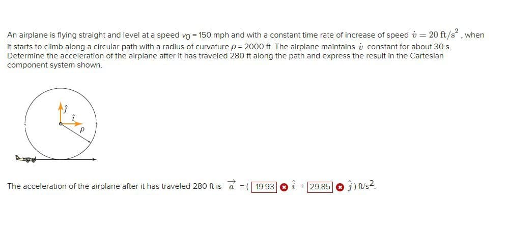 An airplane is flying straight and level at a speed vo = 150 mph and with a constant time rate of increase of speed v = 20 ft/s, when
it starts to climb along a circular path with a radius of curvature p = 2000 ft. The airplane maintains i constant for about 30 s.
Determine the acceleration of the airplane after it has traveled 280 ft along the path and express the result in the Cartesian
component system shown.
The acceleration of the airplane after it has traveled 280 ft is a = (
i + 29.85
) ft/s2.
19.93
