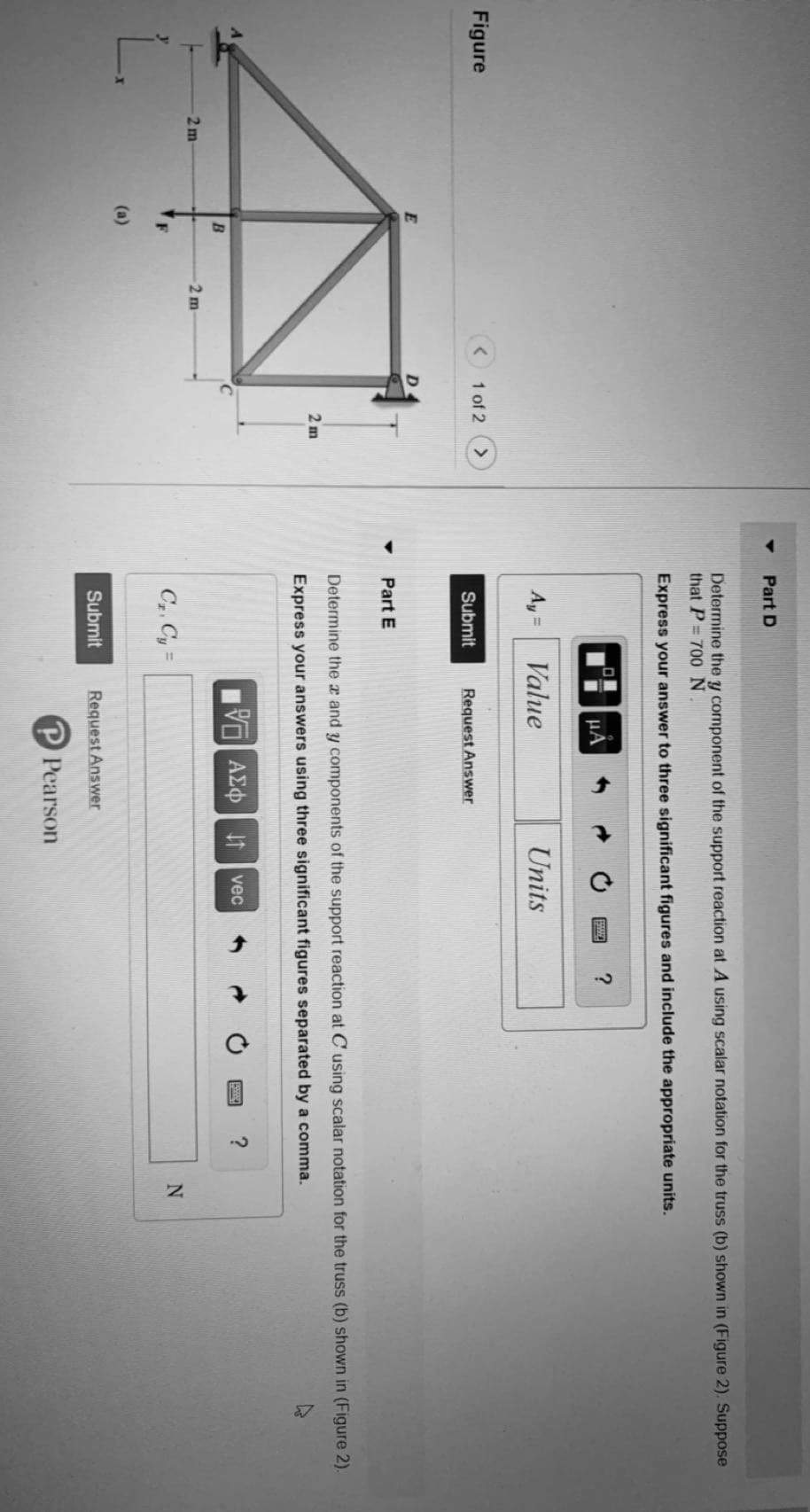 Part D
Determine the y component of the support reaction at A using scalar notation for the truss (b) shown in (Figure 2). Suppose
that P= 700N
Express your answer to three significant figures and include the appropriate units.
HA
Ay =
Value
Units
Figure
1 of 2
Submit
Request Answer
D.
Part E
Determine the x and y components of the support reaction at C using scalar notation for the truss (b) shown in (Figure 2).
2 m
Express your answers using three significant figures separated by a comma.
vec
2 m
2 m
C, Cy =
(a)
Submit
Request Answer
Pearson
