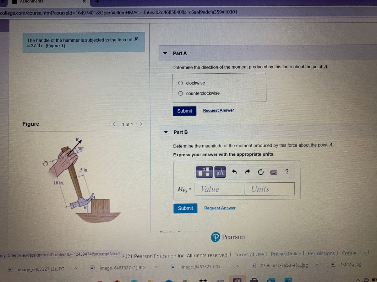 Assignments
college.com/course.html?courseld316497401&OpenVellumHMAC=Ddb6e202d46858408a1c6aaf9edcfa359#10301
The handle of the hammer is subjected to the force of F
= 37 lb. (Figure 1)
Part A
Determine the direction of the moment produced by this force about the point A.
clockwise
counterclockwise
Submit
Request Answer
Figure
1 of 1
Part B
Determine the magnitude of the moment produced by this force about the point A.
30
Express your answer with the appropriate units.
5 in.
18 in.
MFA
Value
Units
Submit
Request Answer
P Pearson
myct/itemView?assignmentProblemID=D12439474&attemptNo=1
2021 Pearson Education Inc. All rights reserved. I Terms of Use L Privacy Policy I Permissions I Contact Us I
03e6567c-76b3-45..jpg
1stlMG.jpg
image_6487327 (1).JPG
image_6487327.JPG
image_6487327 (2).JPG
