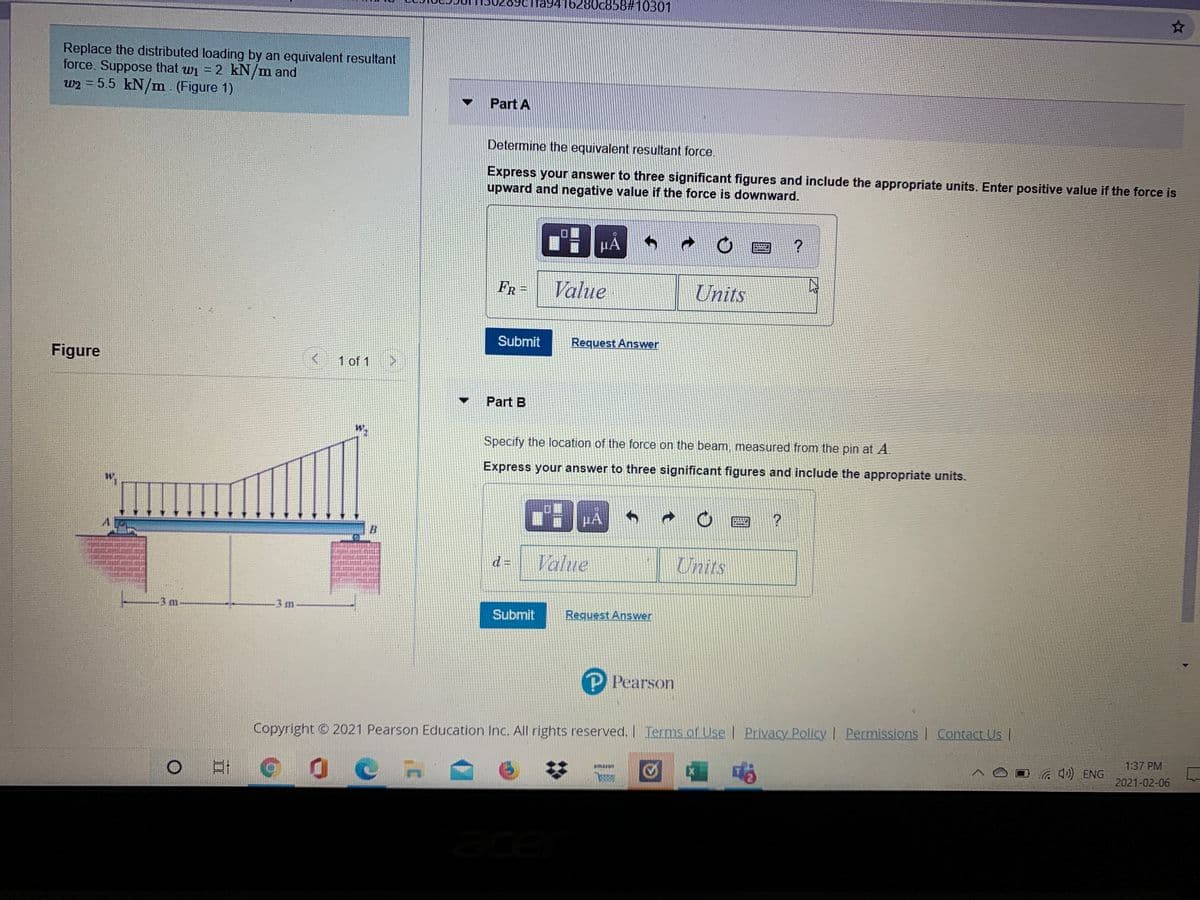 fa9416280c858#10301
Replace the distributed loading by an equivalent resultant
force. Suppose that wi = 2 kN/m and
w2 = 5.5 kN/m. (Figure 1)
Part A
Determine the equivalent resultant force.
Express your answer to three significant figures and include the appropriate units. Enter positive value if the force is
upward and negative value if the force is downward.
µA
FR -
Value
Units
Submit
Request Answer
Figure
1 of 1
Part B
Specify the location of the force on the beam, measured from the pin at A.
Express your answer to three significant figures and include the appropriate units.
HA
Value
Units
d =
-3 m
-3m
Submit
Request Answer
P Pearson
Copyright © 2021 Pearson Education Inc. All rights reserved. Terms of Use | Privacy Policy I Permissions Contact Us |
1:37 PM
EX
a ) ENG
amazon
2021-02-06
