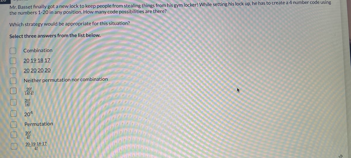 ## Problem Statement:
Mr. Basset finally got a new lock to keep people from stealing things from his gym locker! While setting his lock up, he has to create a 4-number code using the numbers 1-20 in any position. How many code possibilities are there?

### Which strategy would be appropriate for this situation?

### Select three answers from the list below.

1. [ ] Combination 
   
2. [ ] 20 19 18 17

3. [ ] 20 20 20 20

4. [ ] Neither permutation nor combination

5. [ ] \(\frac{20!}{16!}\)

6. [ ] \(\frac{20!}{16}\)

7. [ ] \(20^4\)

8. [ ] Permutation

9. [ ] \(\frac{20!}{4!}\)

10. [ ] \(\frac{20 \cdot 19 \cdot 18 \cdot 17}{4!}\)