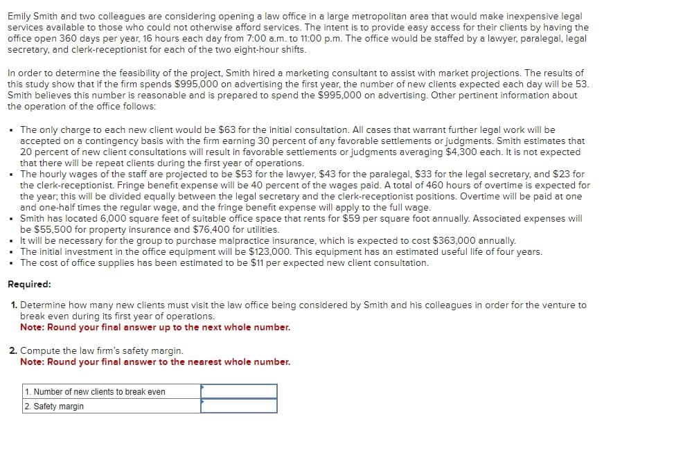 Emily Smith and two colleagues are considering opening a law office in a large metropolitan area that would make inexpensive legal
services available to those who could not otherwise afford services. The intent is to provide easy access for their clients by having the
office open 360 days per year, 16 hours each day from 7:00 a.m. to 11:00 p.m. The office would be staffed by a lawyer, paralegal, legal
secretary, and clerk-receptionist for each of the two eight-hour shifts.
In order to determine the feasibility of the project, Smith hired a marketing consultant to assist with market projections. The results of
this study show that if the firm spends $995,000 on advertising the first year, the number of new clients expected each day will be 53.
Smith believes this number is reasonable and is prepared to spend the $995,000 on advertising. Other pertinent information about
the operation of the office follows:
• The only charge to each new client would be $63 for the initial consultation. All cases that warrant further legal work will be
accepted on a contingency basis with the firm earning 30 percent of any favorable settlements or judgments. Smith estimates that
20 percent of new client consultations will result in favorable settlements or judgments averaging $4,300 each. It is not expected
that there will be repeat clients during the first year of operations.
• The hourly wages of the staff are projected to be $53 for the lawyer, $43 for the paralegal, $33 for the legal secretary, and $23 for
the clerk-receptionist. Fringe benefit expense will be 40 percent of the wages paid. A total of 460 hours of overtime is expected for
the year; this will be divided equally between the legal secretary and the clerk-receptionist positions. Overtime will be paid at one
and one-half times the regular wage, and the fringe benefit expense will apply to the full wage.
• Smith has located 6,000 square feet of suitable office space that rents for $59 per square foot annually. Associated expenses will
be $55,500 for property insurance and $76,400 for utilities.
• It will be necessary for the group to purchase malpractice insurance, which is expected to cost $363,000 annually.
The initial investment in the office equipment will be $123,000. This equipment has an estimated useful life of four years.
The cost of office supplies has been estimated to be $11 per expected new client consultation.
Required:
1. Determine how many new clients must visit the law office being considered by Smith and his colleagues in order for the venture to
break even during its first year of operations.
Note: Round your final answer up to the next whole number.
2. Compute the law firm's safety margin.
Note: Round your final answer to the nearest whole number.
1. Number of new clients to break even
2. Safety margin