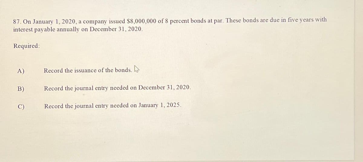 87. On January 1, 2020, a company issued $8,000,000 of 8 percent bonds at par. These bonds are due in five years with
interest payable annually on December 31, 2020.
Required:
B)
C)
Record the issuance of the bonds.
Record the journal entry needed on December 31, 2020.
Record the journal entry needed on January 1, 2025.