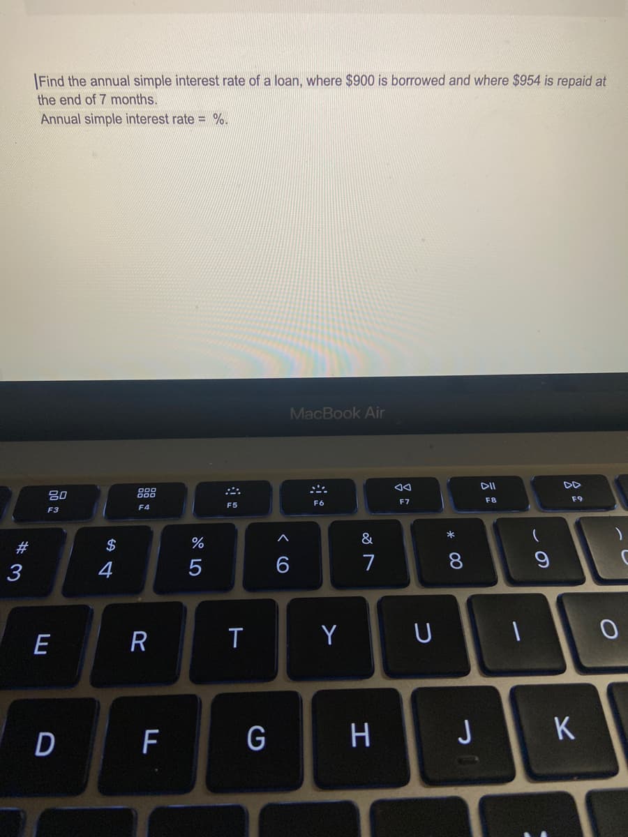 |Find the annual simple interest rate of a loan, where $900 is borrowed and where $954 is repaid at
the end of 7 months.
Annual simple interest rate = %.
MacBook Air
DD
80
888
F6
F7
F8
F9
F5
F4
F3
*
&
#
2$
3
4
7
E
R
T
Y
H
J
* 00
< CO
