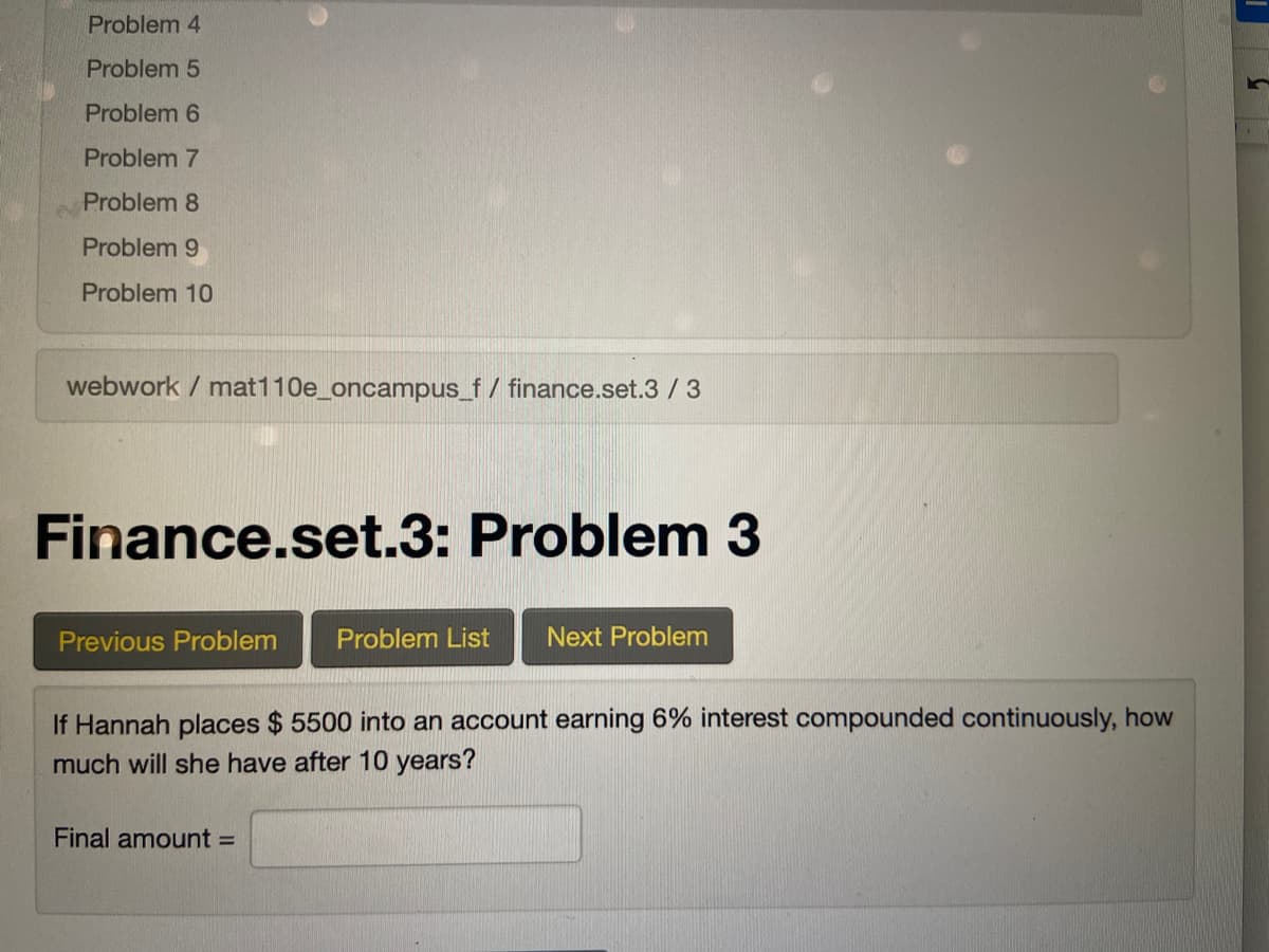 Problem 4
Problem 5
Problem 6
Problem 7
Problem 8
Problem 9
Problem 10
webwork / mat110e_oncampus_f/ finance.set.3 / 3
Finance.set.3: Problem 3
Previous Problem
Problem List
Next Problem
If Hannah places $ 5500 into an account earning 6% interest compounded continuously, how
much will she have after 10 years?
Final amount =
