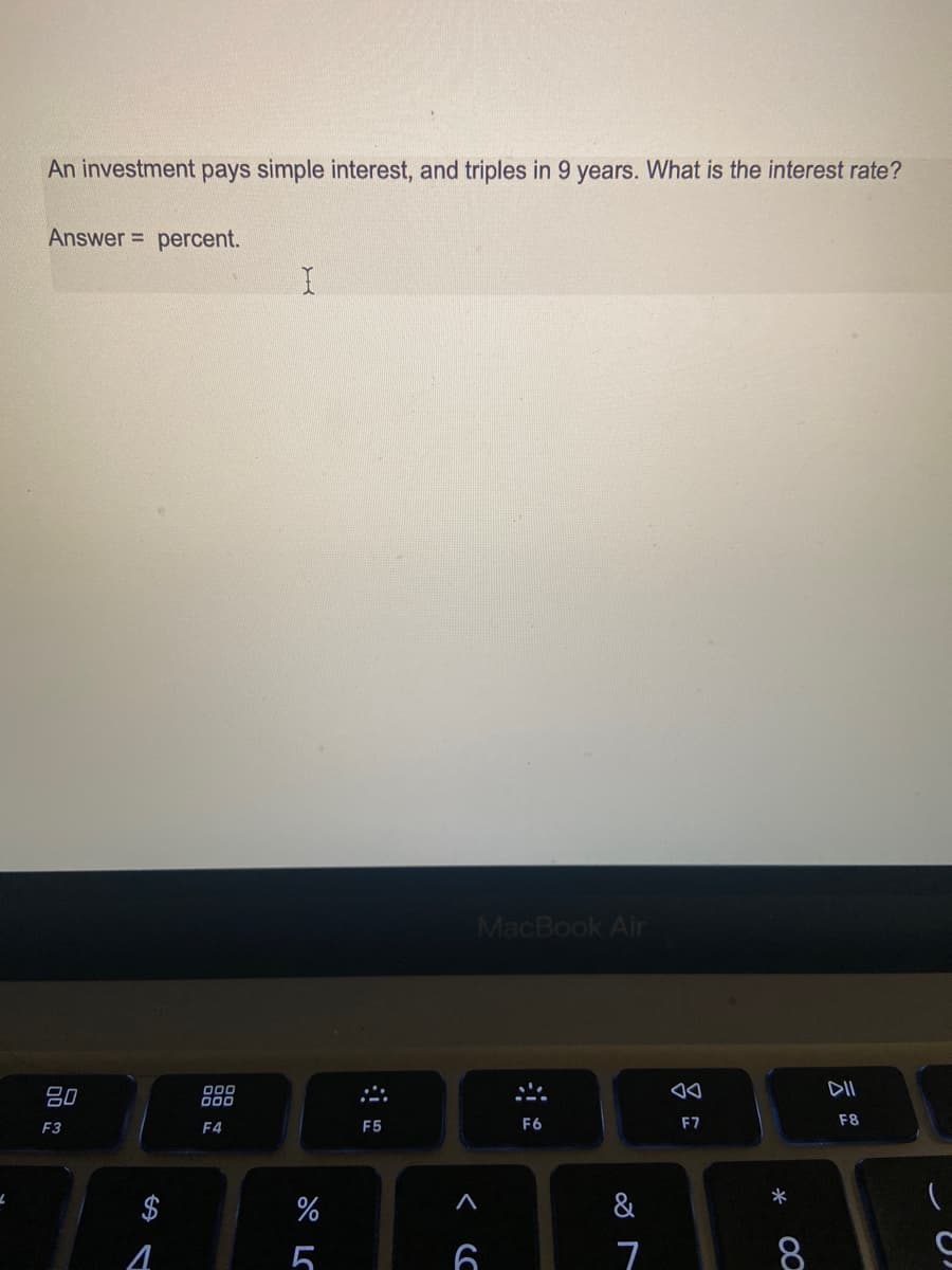 An investment pays simple interest, and triples in 9 years. What is the interest rate?
Answer =
percent.
MacBook Air
DII
吕0
000
000
F3
F4
F5
F6
F7
F8
*
$
&
4
5
6
7
8
云
