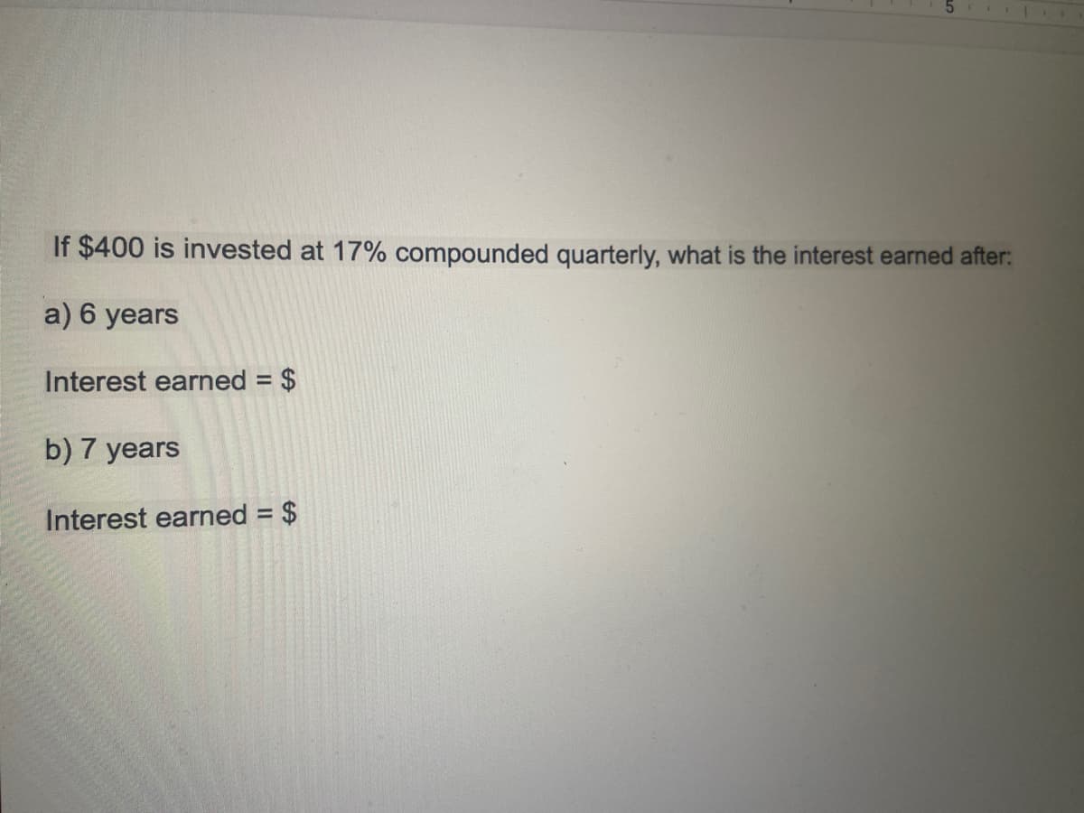 If $400 is invested at 17% compounded quarterly, what is the interest earned after:
a) 6 years
Interest earned = $
b) 7 years
Interest earned = $
%3D
