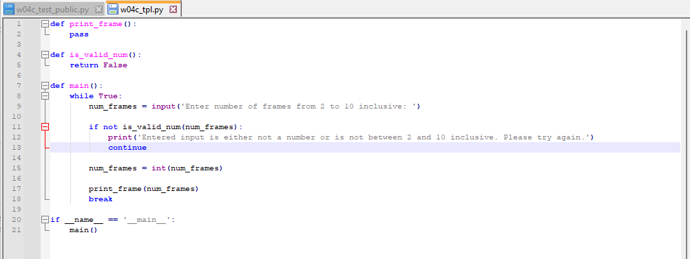 w04c_test_public.pyXw04c_tpl.py X
def print_frame ():
L
8
pass
def is_valid_num():
return False
def main ():
A while True:
num frames= input('Enter number of frames from 2 to 10 inclusive: ')
if not is valid_num (num_frames):
print('Entered input is either not a number or is not between 2 and 10 inclusive.
continue
num_frames= int (num frames)
print frame (num_frames)
break
name
main ()
== '___main__":
Please try again.')