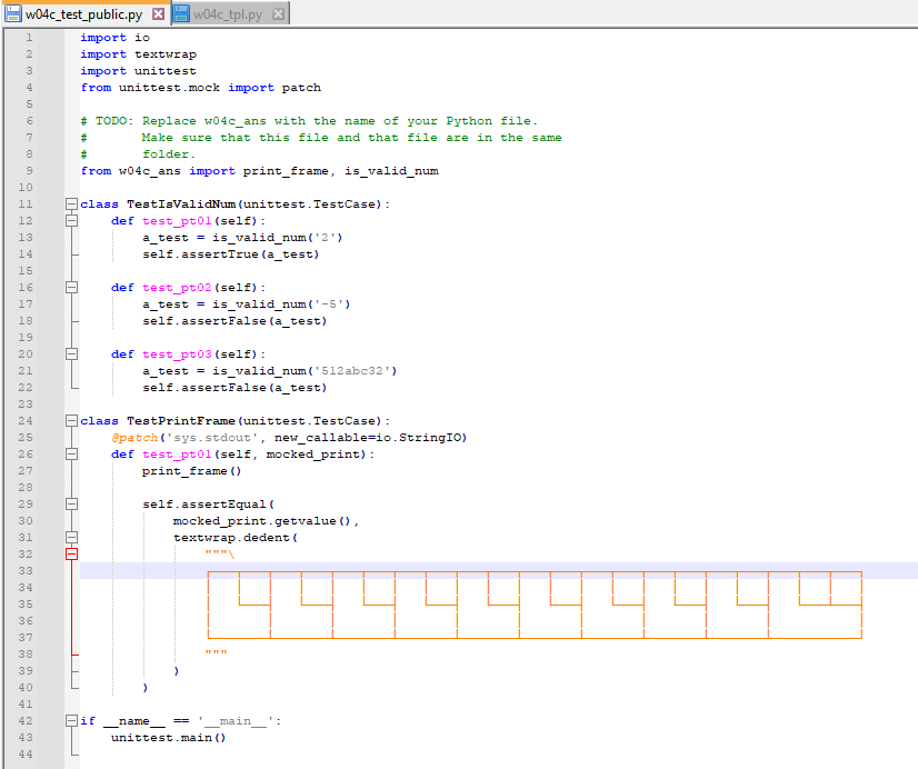 w04c_test_public.py x w04c_tpl.py X
import io
import textwrap
1
2
3
4
5
7
8
9
10
11
12
13
14
15
16
17
18
19
20
21
22
23
24
in A
25
26
27
28
29
30
31
32
33
34
35
36
37
38
39
40
41
42
43
44
0-0
파
import unittest
from unittest.mock import patch
-0-0
#TODO: Replace w04c_ans with the name of your Python file.
Make sure that this file and that file are in the same
folder.
#
THI
#
from w04c_ans import print_frame, is_valid_num
class TestIsValidNum (unittest. TestCase) :
def test_pt01 (self):
if
a_test= is_valid_num ('2')
self.assertTrue (a_test)
def test_pt02 (self):
a_test= is_valid_num ('-5')
self.assertFalse (a_test)
def test_pt03 (self):
-
class TestPrintFrame (unittest. TestCase):
@patch('sys.stdout', new_callable-io. StringIO)
def test_pt01 (self, mocked_print):
print_frame ()
a_test= is_valid_num ('512abc32')
self.assertFalse (a_test)
self.assertEqual (
name
mocked_print.getvalue (),
textwrap.dedent (
=
main ':
unittest.main ()