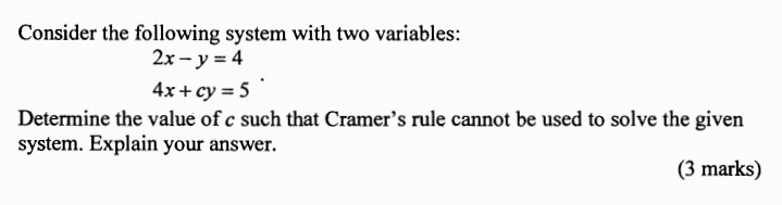 Consider the following system with two variables:
2x - y = 4
4x+ cy = 5
Determine the value of c such that Cramer's rule cannot be used to solve the given
system. Explain your answer.
(3 marks)
