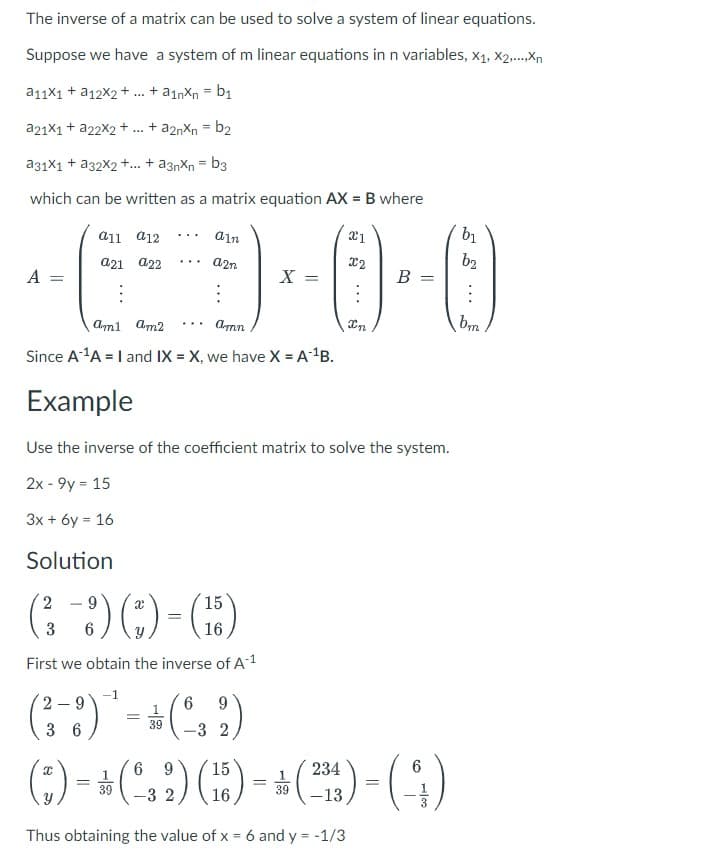 The inverse of a matrix can be used to solve a system of linear equations.
Suppose we have a system of m linear equations in n variables, X1, X2,...,Xn
a11x1 + a12X2 + ... + a1nxn = b₁
a21x1 + a22x2 + + a2nxn = b₂
a31x1 + a32x2+...+ a3nxn = b3
which can be written as a matrix equation AX = B where
A =
a11 a 12
a21 a22
:
...
ain
a2n
:
X =
6
9
(²-3) - (²32)
36
39
21
X2
am1 am2 ... amn
Since A ¹A = I and IX = X, we have X = A¹¹B.
Example
Use the inverse of the coefficient matrix to solve the system.
2x - 9y = 15
3x + 6y = 16
Solution
2
9
15
(3-3) ()-(5)
=
6
16
First we obtain the inverse of A-¹
B
In
6 9 15
(:) - * (32) (5) - +(²4) - (9)
(233)
=
=
16
39
Thus obtaining the value of x = 6 and y = -1/3
b1
b2
:
bm