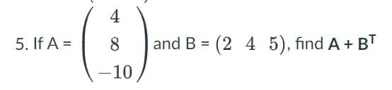 5. If A =
4
(5)
-10
8 and B = (2 4 5), find A + BT