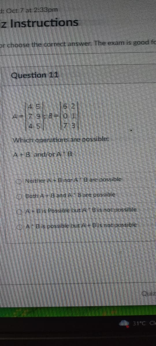 d: Oct 7 at 2:33pm
z Instructions
or choose the correct answer. The exam is good fo
Question 11
|45|___162
A=|79;8= 0+1
Which operations are possible.
APB and ora. B
Chi Neither A – Ciaora__Bare possible
1. Both A - B and A-8. are possible
D. A + B is Possible axutA - ( is not possible.
____À-Bas possible txt A - B´s not poss:64.
Quiz
31°C Cle