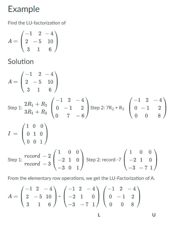 Example
Find the LU-factorization of
-1 2-4
A = 2-5 10
3 1 6
Solution
A =
Step 1:
I
Step 1:
-1
2 - 4
2-5
10
3 1 6
2R₁ + R₂
3R₁ + R3
10
010
0 0 1
record 2
record - 3
-1 2-4
A: 2 - 5 10
-1 2
0 - 1
0
7
3 1 6
4
2
- 6
Step 2: 7R2 + R3
1 0 0
-2 1 0 Step 2: record -7
-3 0 1,
L
0
0
-1
From the elementary row operations, we get the LU-Factorization of A.
-1 2
-GD-GA
-2 1 0
-3 7 1
-1 2-4
0 - 1 2
0 08
2
1
100
-2 1 0
-3 7 1,
0
-
U
4
2
8