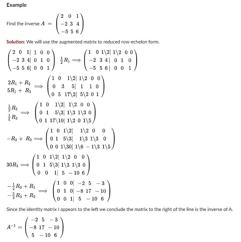 Example
Find the inverse A
2R₁ + R₂
5R₁ + R3
Solution: We will use the augmented matrix to reduced row-echelon form.
2 0 1 1 0 0
1 0 1\2 12 00
-2 3 4 0 1 0
-2 3 4
0 1 0
-5 5 6 0 0 1
-5 5 6
0 0 1
R₂
R3
- R₂ + R3
30 R3
-R3 + R₁
-5/R3 + R₂
=
A-1
=
1 0 1\2 1\200
0 3 5 1 10
0 5 17\2 5 2 0 1
1\2 0 0
1 0
1\2
0 1 5 3
13 1\3 0
0 1 17 10 1\2 0 1\5,
201
-234
-556
1 0 1\2
0 1 5 3
0 0 1\30
0 0 1
R₁
1 0 1\2 1\2 00
0 1 5 3 13 13 0
1 0 0
-2 5 3
0 1 0
-8 17 - 10
0 0 1 5 10 6
Since the identity matrix I appears to the left we conclude the matrix to the right of the line is the inverse of A.
-25-3
-8 17
5 - 10
-
10
1\2 0 0
13 13 0
1\61\3 1\5,
5 10 6
-