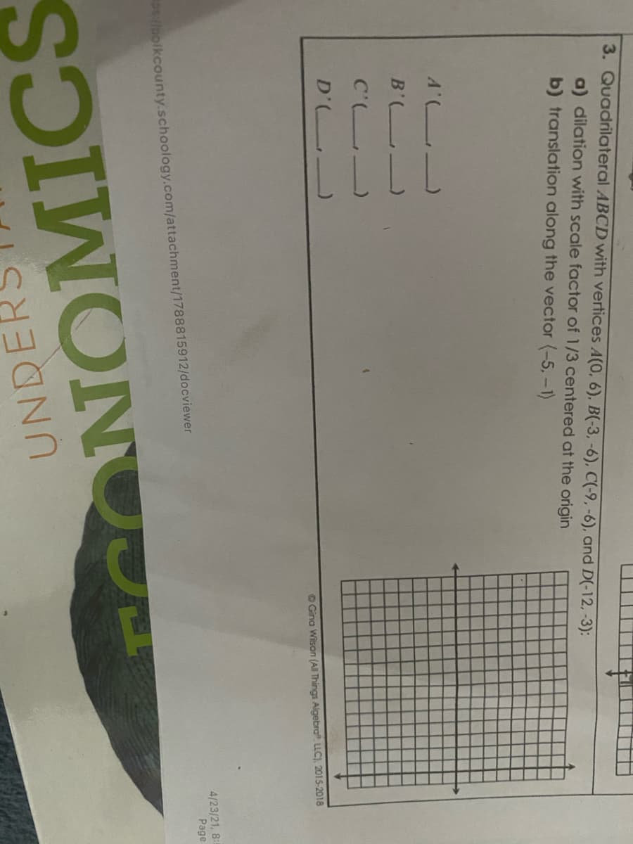 3. Quadrilateral ABCD with vertices A(0, 6), B(-3, -6), C(-9,-6), and D(-12,-3):
a) dilation with scale factor of 1/3 centered at the origin
b) translation along the vector (-5,-1)
A' _
B' -
C' )
O Gina Wison (AlI Things Algebra LLC), 2015-2018
D' )
4/23/21, 8:
Page
Plolkcounty.schoology.com/attachment/1788815912/docviewer
CONOMICS
UNDE
