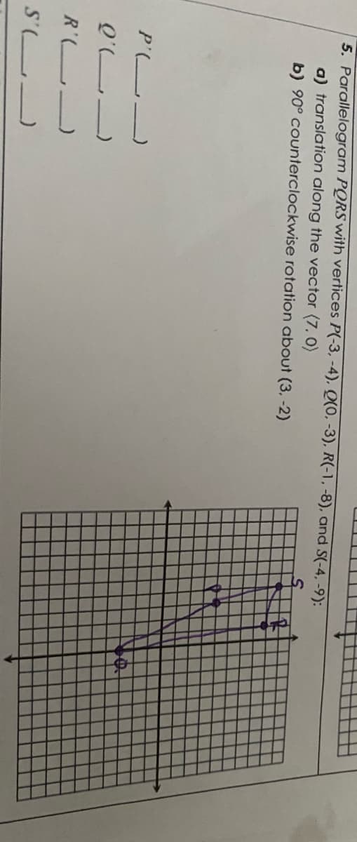 5. Parallelogram PQRS with vertices P(-3, -4), Q(0, -3), R(-1,-8), and S(-4, -9):
a) translation along the vector (7. 0)
b) 90° counterclockwise rotation about (3, -2)
P' )
Q'L)
R' _
S' -
