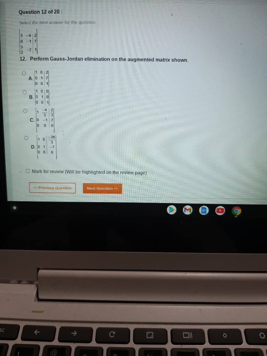 SC
Question 12 of 20:
Select the best answer for the question
3
0 -1 7
12. Perform Gauss-Jordan elimination on the augmented matrix shown.
O 102
A.0 17
001
O
100
B.0 10
001
1-412]
3
C. 0 -1 7
0 0 0
10
26
D. 0 1 -7
00 0
Mark for review (Will be highlighted on the review page)
<< Previous Question
Next Question >>
←
C
O
O
a
个
LL
a
O