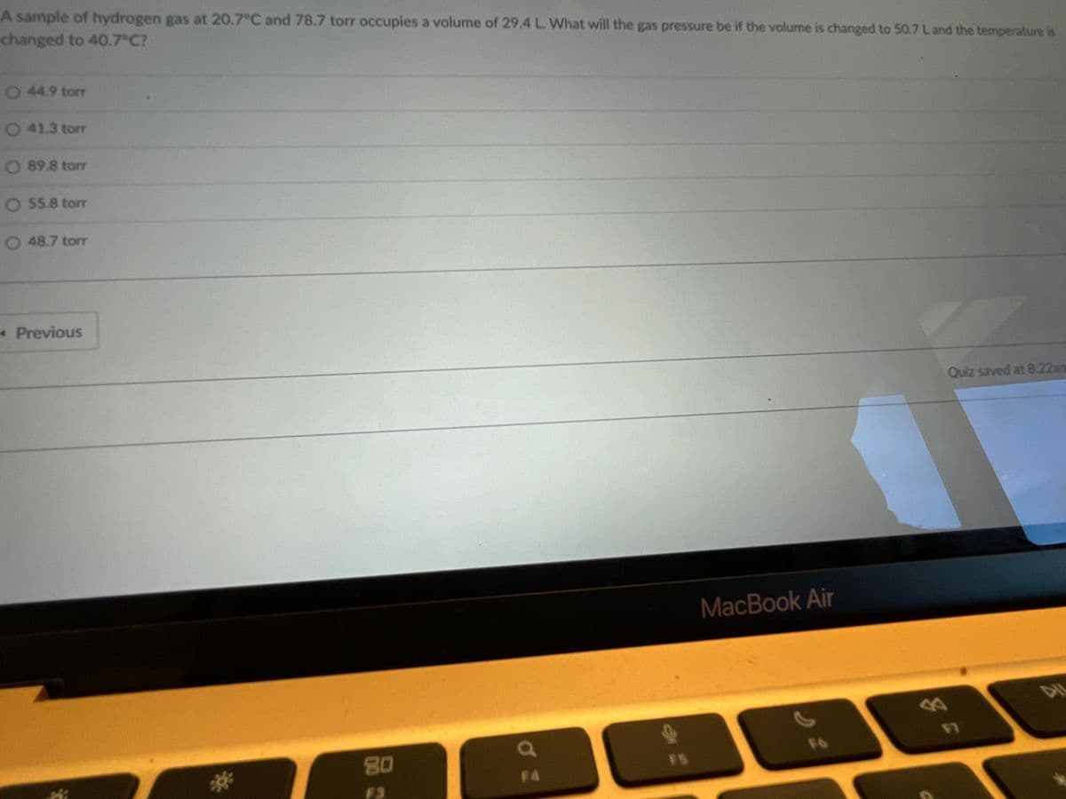 A sample of hydrogen gas at 20.7°C and 78.7 torr occupies a volume of 29.4 L. What will the gas pressure be if the volume is changed to 50.7 Land the temperature is
changed to 40.7 C?
44.9 tor
0 41.3 torr
O 89.8 torr
O 55.8 torr
0 48.7 torT
Previous
Quiz saved at 8:22am
MacBook Air
80
F5
2*
F4
F3

