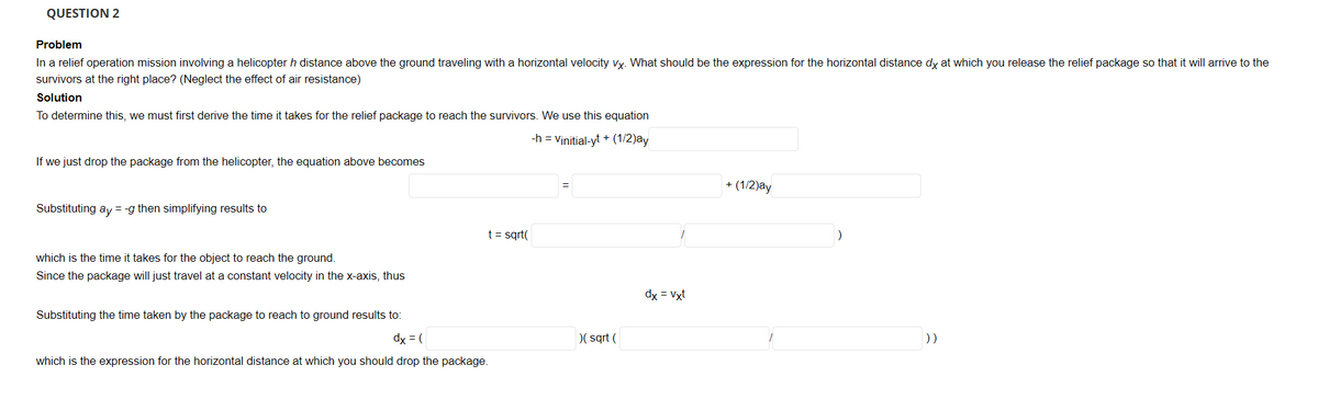 QUESTION 2
Problem
In a relief operation mission involving a helicopter h distance above the ground traveling with a horizontal velocity vy. What should be the expression for the horizontal distance dy at which you release the relief package so that it will arrive to the
survivors at the right place? (Neglect the effect of air resistance)
Solution
To determine this, we must first derive the time it takes for the relief package to reach the survivors. We use this equation
-h = Vinitial-yt + (1/2)ay
If we just drop the package from the helicopter, the equation above becomes
+ (1/2)ay
Substituting ay = -g then simplifying results to
t = sqrt(
which is the time it takes for the object to reach the ground.
Since the package will just travel at a constant velocity in the x-axis, thus
dx = Vxt
Substituting the time taken by the package to reach to ground results to:
dx = (
)( sqrt (
))
which is the expression for the horizontal distance at which you should drop the package.
