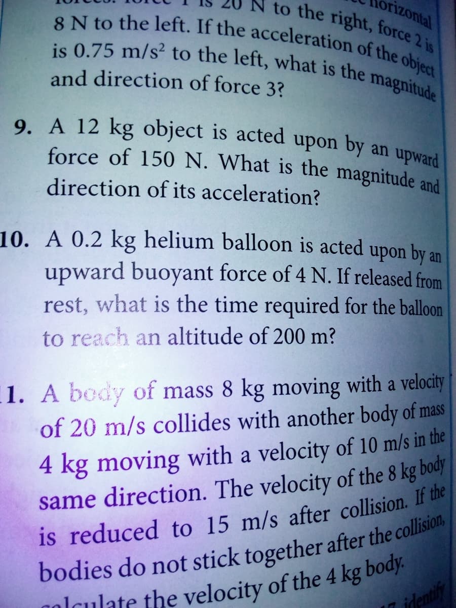 force of 150 N. What is the magnitude and
9. A 12 kg object is acted upon by an upward
N to the right, force 2 is
orizontal
8 N to the left. If the acceleration of the object
is 0.75 m/s² to the left, what is the magnitude
and direction of force 3?
direction of its acceleration?
10. A 0.2 kg helium balloon is acted upon by an
upward buoyant force of 4 N. If released from
rest, what is the time required for the balloon
to reach an altitude of 200 m?
1. A body of mass 8 kg moving with a velocity
of 20 m/s collides with another body of mass
4 kg moving with a velocity of 10 m/s in the
same direction. The velocity of the 8 kg body
is reduced to 15 m/s after collision. If the
nolculate the velocity of the 4 kg body.
identify
bodies do not stick together after the collisiol,
