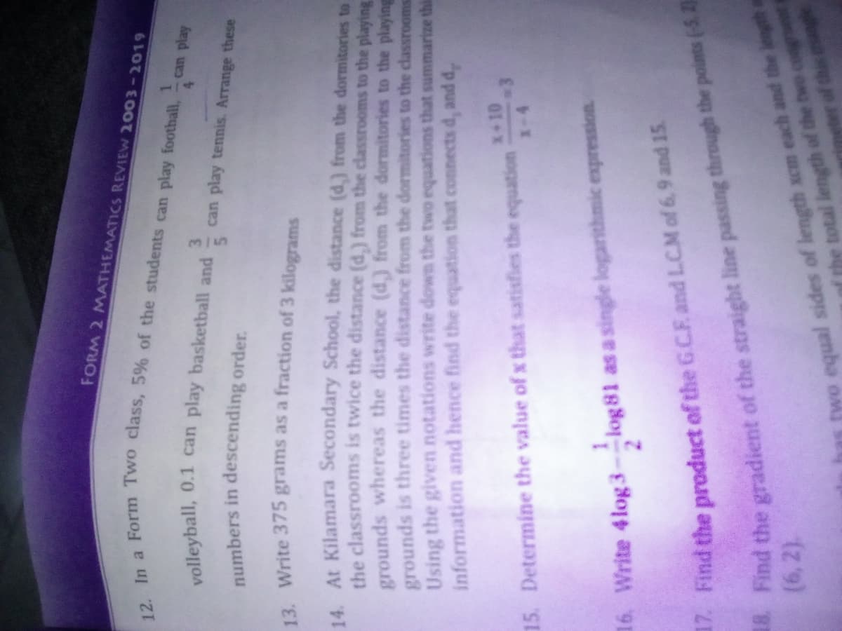 8 Find the of the line the points (5. 2
FORM 2 MATHEMATICS REVIEW 2003-2019
1.
can play
3.
can play tennis. Arrange these
numbers in descending order.
12 Write 375 grams as a fraction of 3 kilograms
At Kilamara Secondary School, the distance (d.) from the dormitories to
the classrooms is twice the distance (d.) from the classrooms to the playing
grounds whereas the distance (d.) from the dormitories to the playing
grounds is three times the distance from the dormitories to the classrooms
Using the given notations write down the two equations that summarize this
information and hence find the equation that connects d, and d,
x+10
15. Determine the value of x that satisfies the equation
16. Write 4log 3
log 81 as a single logarithmic expresstion
17. Find the product of the G.C.F and LCM of 6,9 and 15
equal sides of length xcm each and the length a
the total length of the
(6,2).
