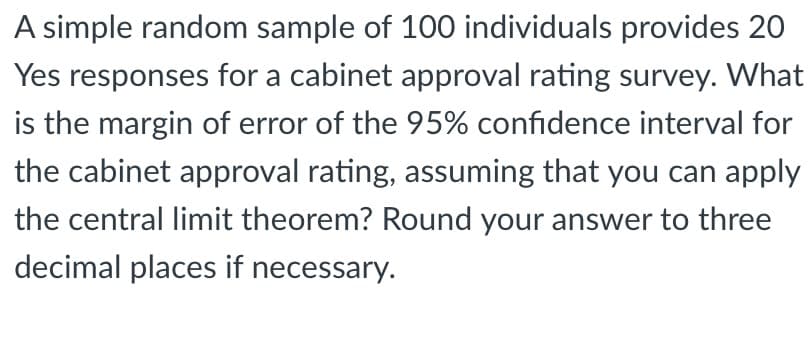 A simple random sample of 100 individuals provides 20
Yes responses for a cabinet approval rating survey. What
is the margin of error of the 95% confidence interval for
the cabinet approval rating, assuming that you can apply
the central limit theorem? Round your answer to three
decimal places if necessary.