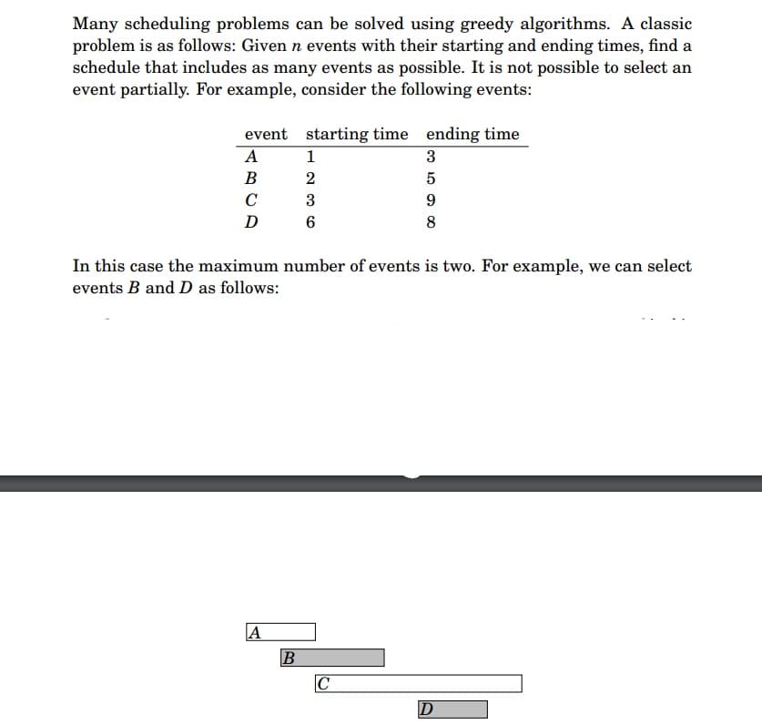 Many scheduling problems can be solved using greedy algorithms. A classic
problem is as follows: Given n events with their starting and ending times, find a
schedule that includes as many events as possible. It is not possible to select an
event partially. For example, consider the following events:
event starting time ending time
A
B
C
D 6
A
1236
B
2
3
In this case the maximum number of events is two. For example, we can select
events B and D as follows:
3
5
9
8
C
D