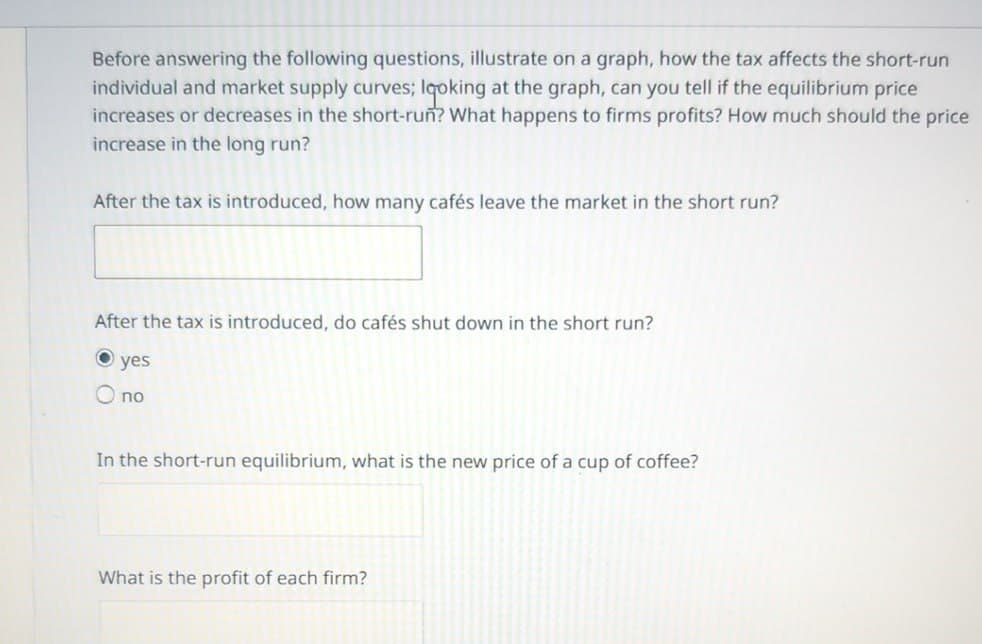 Before answering the following questions, illustrate on a graph, how the tax affects the short-run
individual and market supply curves; looking at the graph, can you tell if the equilibrium price
increases or decreases in the short-run? What happens to firms profits? How much should the price
increase in the long run?
After the tax is introduced, how many cafés leave the market in the short run?
After the tax is introduced, do cafés shut down in the short run?
yes
O no
In the short-run equilibrium, what is the new price of a cup of coffee?
What is the profit of each firm?