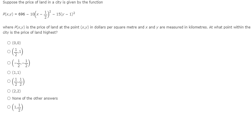 Suppose the price of land in a city is given by the function
P(x,v) = 696 – 10(x - - 15(y - 1)2
where P(x,y) is the price of land at the point (x,y) in dollars per square metre and x and y are measured in kilometres. At what point within the
city is the price of land highest?
ㅇ (0,0)
ㅇ(-글글)
O (1,1)
O (2,2)
O None of the other answers
(1-)
