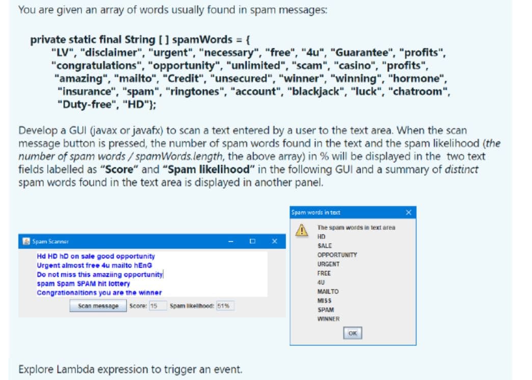 You are given an array of words usually found in spam messages:
private static final String [] spamWords = {
"LV", "disclaimer", "urgent", "necessary", "free", "4u", "Guarantee", "profits",
"congratulations", "opportunity", "unlimited", "scam", "casino", "profits",
"amazing", "mailto", "Credit", "unsecured", "winner", "winning", "hormone",
"insurance", "spam", "ringtones", "account", "blackjack", "luck", "chatroom",
"Duty-free", "HD"};
Develop a GUI (javax or javafx) to scan a text entered by a user to the text area. When the scan
message button is pressed, the number of spam words found in the text and the spam likelihood (the
number of spam words/spamWords.length, the above array) in % will be displayed in the two text
fields labelled as "Score" and "Spam likelihood" in the following GUI and a summary of distinct
spam words found in the text area is displayed in another panel.
Spam words in text
The spam words in text area
HD
Spam Scanner
SALE
OPPORTUNITY
Hd HD hD on sale good opportunity
URGENT
Urgent almost free 4u mailto hEnG
Do not miss this amaziing opportunity
spam Spam SPAM hit lottery
Congrationaltions you are the winner
FREE
4U
MAILTO
MISS
Scan message
Score: 15
Spam likelihood: 51%
SPAM
WINNER
OK
Explore Lambda expression to trigger an event.
