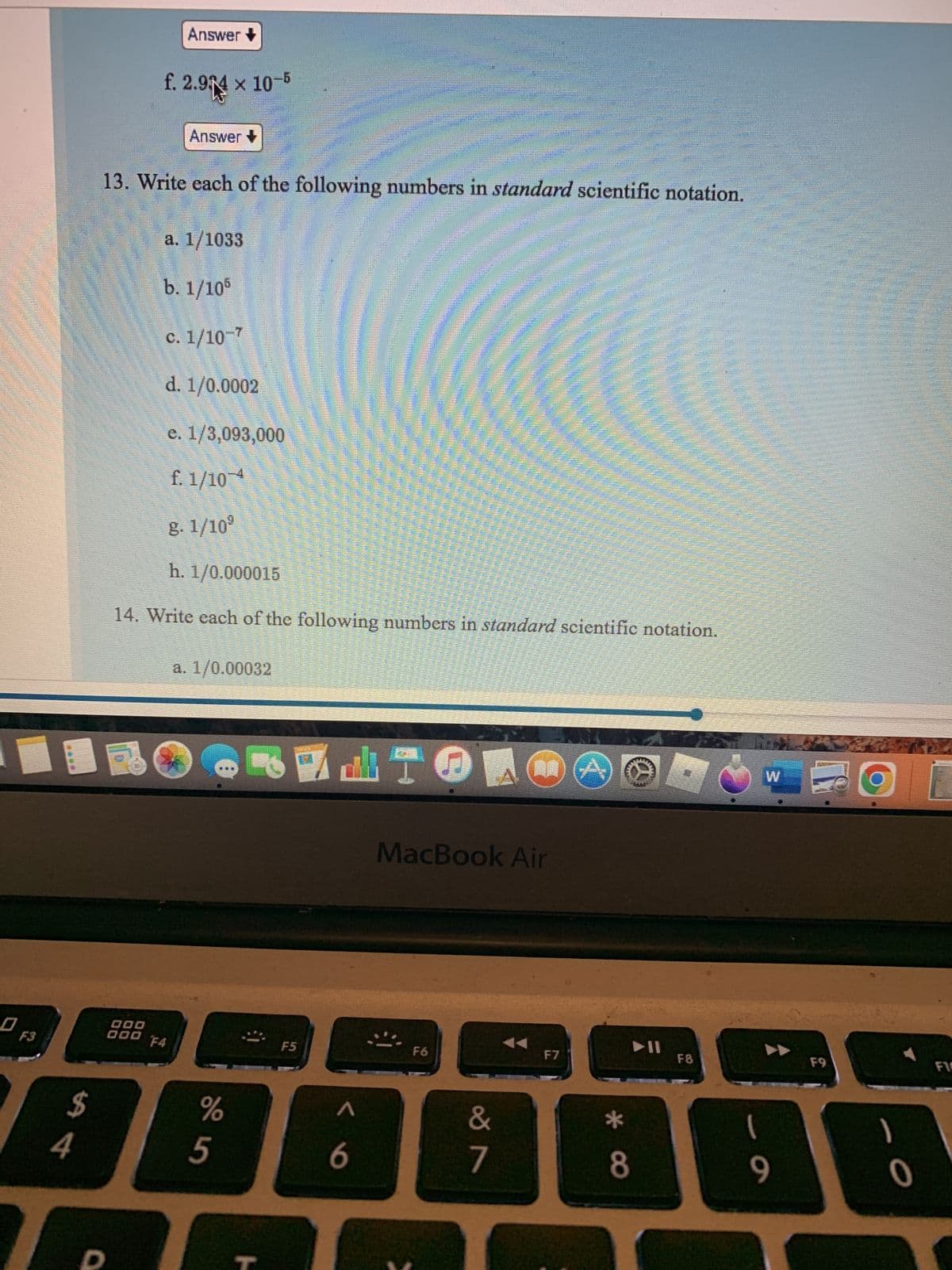 0
F3
4
$
Answer
X
f. 2.94 x 10-5
Answer+
13. Write each of the following numbers in standard scientific notation.
a. 1/1033
b. 1/105
c. 1/10-7
d. 1/0.0002
e. 1/3,093,000
f. 1/10 4
8.1/10⁹
h. 1/0.000015
14. Write each of the following numbers in standard scientific notation.
a. 1/0.00032
RELTONGC
MacBook Air
F6
F7
O
000
000 F4
%
5
Pre
H
Re
F5
< 6
&
7
*
► 11
8
F8
1
9
1
F9
O
1
0
FI