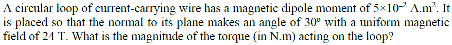 A circular loop of current-carrying wire has a magnetic dipole moment of 5×10² A.m². It
is placed so that the normal to its plane makes an angle of 30° with a uniform magnetic
field of 24 T. What is the magnitude of the torque (in N.m) acting on the loop?
