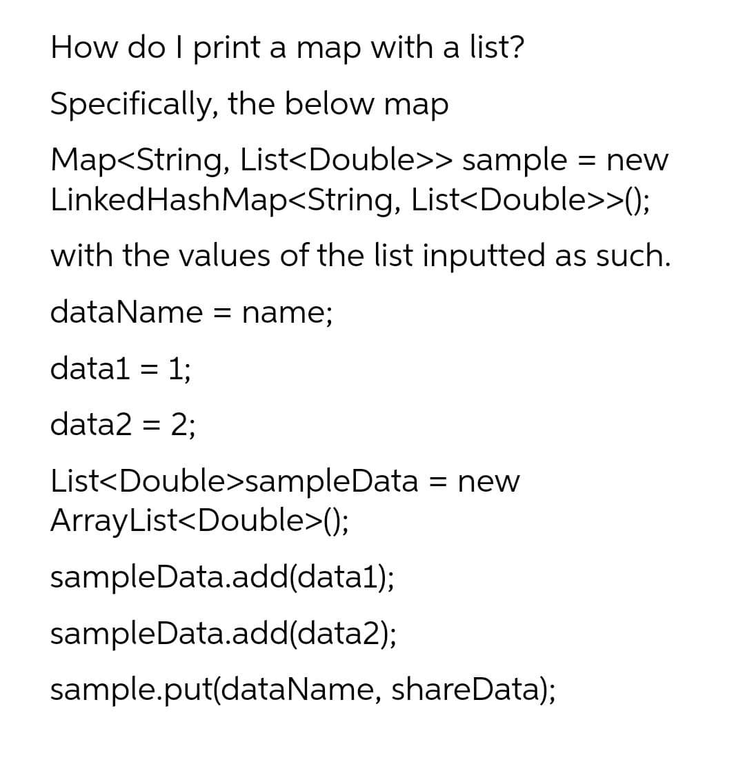 How do I print a map with a list?
Specifically, the below map
Map<String, List<Double>> sample = new
LinkedHashMap<String, List<Double>>();
with the values of the list inputted as such.
dataName = name;
datal = 1;
data2 = 2;
List<Double>sampleData
ArrayList<Double>();
= new
sampleData.add(data1);
sampleData.add(data2);
sample.put(dataName, shareData);
