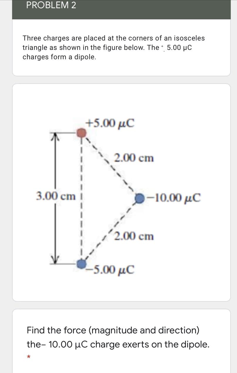 PROBLEM 2
Three charges are placed at the corners of an isosceles
triangle as shown in the figure below. The 5.00 µC
charges form a dipole.
+5.00 μC
2.00 cm
3.00 cm i
-10.00 μC
2.00 cm
-5.00 µC
Find the force (magnitude and direction)
the- 10.00 µC charge exerts on the dipole.
