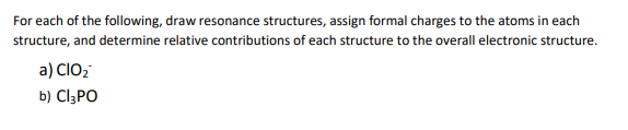 For each of the following, draw resonance structures, assign formal charges to the atoms in each
structure, and determine relative contributions of each structure to the overall electronic structure.
a) CIO2
b) CI3PO
