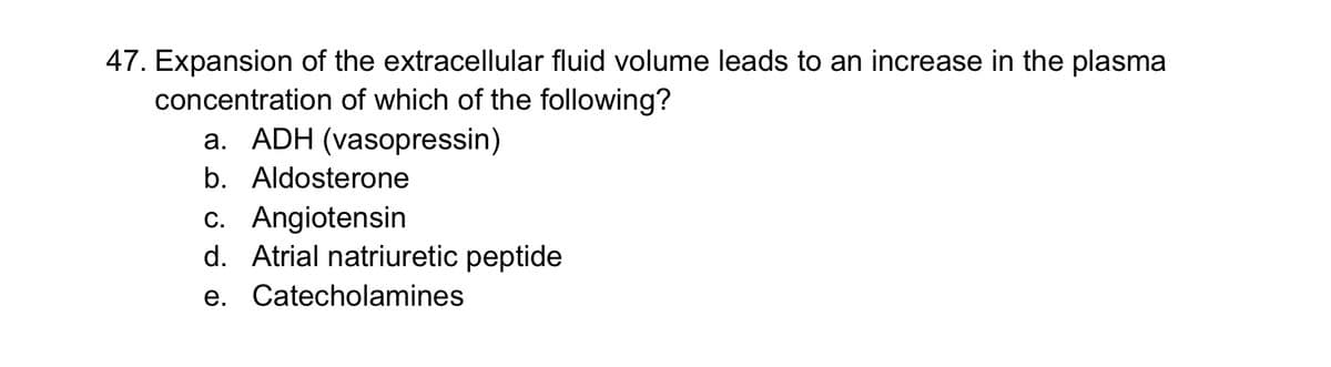 47. Expansion of the extracellular fluid volume leads to an increase in the plasma
concentration of which of the following?
a. ADH (vasopressin)
b. Aldosterone
c. Angiotensin
d. Atrial natriuretic peptide
e. Catecholamines