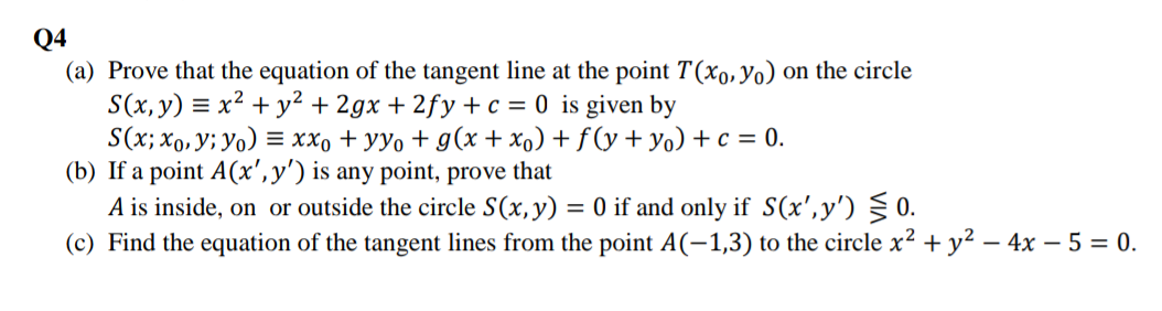 Q4
(a) Prove that the equation of the tangent line at the point T(xo,Yo) on the circle
S(x, y) = x² + y² + 2gx + 2fy +c = 0 is given by
S(x; x0,y; Yo) = xx, + yyo + g(x + xo) + f (y + y) + c = 0.
(b) If a point A(x',y') is any point, prove that
A is inside, on or outside the circle S(x,y) = 0 if and only if S(x',y') § 0.
(c) Find the equation of the tangent lines from the point A(-1,3) to the circle x?
+ y² – 4x – 5 = 0.
