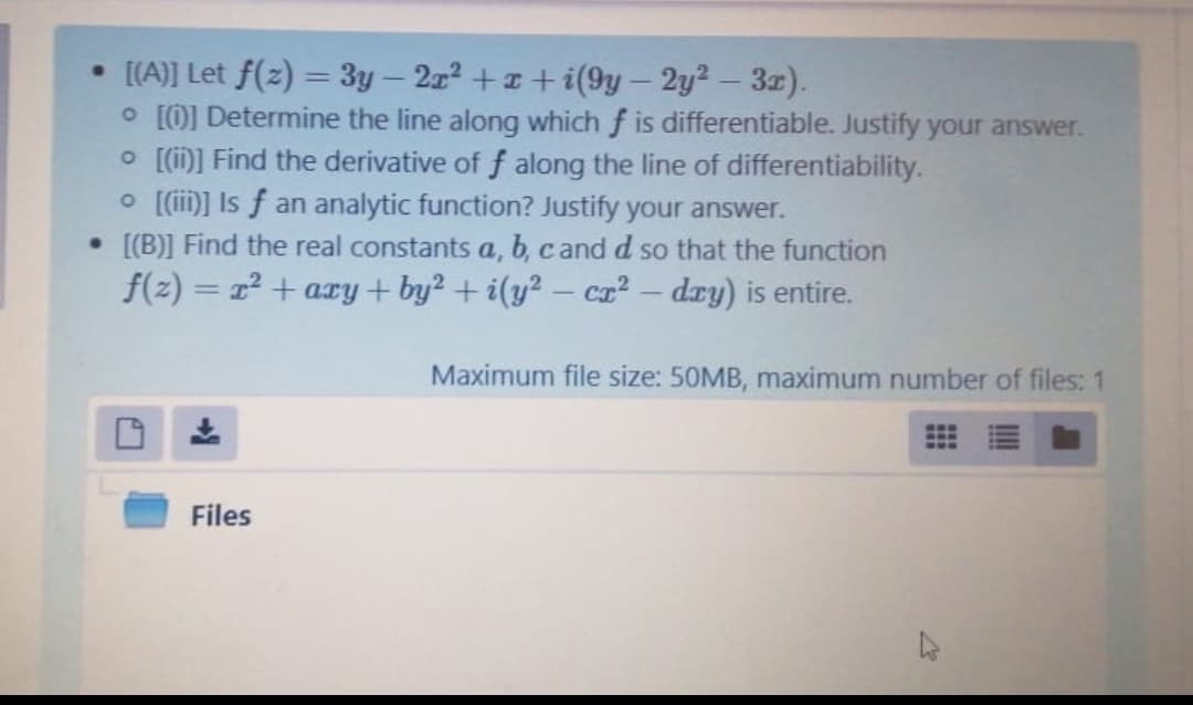 • [(A)] Let f(z) = 3y – 2z2 +z + i(9y – 2y2 - 3z).
O [0] Determine the line along which f is differentiable. Justify your answer.
O [i)] Find the derivative of f along the line of differentiability.
O [(i)] Is f an analytic function? Justify your answer.
• [[B)] Find the real constants a, b, cand d so that the function
f(z) = r² + ary+ by? + i(y² – ca² – dry) is entire.
Maximum file size: 50MB, maximum number of files: 1
Files
