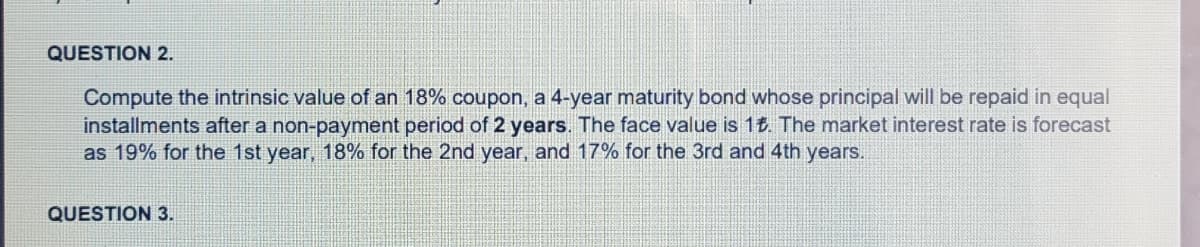 QUESTION 2.
Compute the intrinsic value of an 18% coupon, a 4-year maturity bond whose principal will be repaid in equal
installments after a non-payment period of 2 years. The face value is 1t. The market interest rate is forecast
as 19% for the 1st year, 18% for the 2nd year, and 17% for the 3rd and 4th years.
QUESTION 3.
