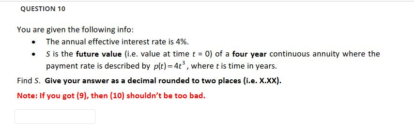 QUESTION 10
You are given the following info:
• The annual effective interest rate is 4%.
•
S is the future value (i.e. value at time t = 0) of a four year continuous annuity where the
payment rate is described by p(t) = 4t³, where t is time in years.
Find S. Give your answer as a decimal rounded to two places (i.e. X.XX).
Note: If you got (9), then (10) shouldn't be too bad.