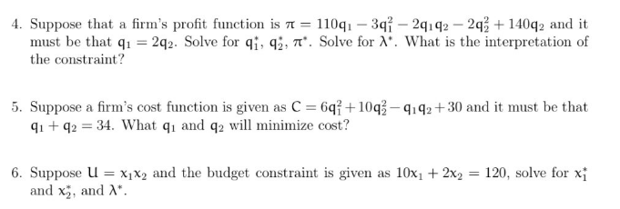 4. Suppose that a firm's profit function is = 110q₁ - 3q7 - 2q1q2-2q2 + 140q2 and it
must be that q1 = 2q2. Solve for q1, 92, 7. Solve for A. What is the interpretation of
the constraint?
5. Suppose a firm's cost function is given as C = 6q+10q3-4192 +30 and it must be that
91 +92 = 34. What q₁ and q2 will minimize cost?
=
6. Suppose U = X₁X2 and the budget constraint is given as 10x₁ + 2x₂ =
and x₂, and A*.
120, solve for x