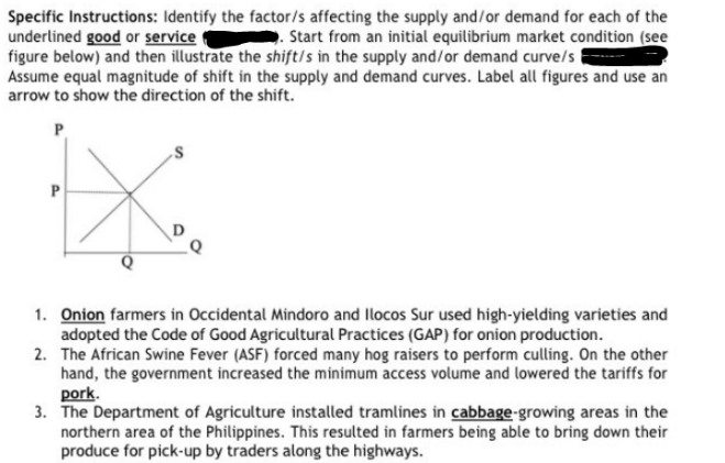 Specific Instructions: Identify the factor/s affecting the supply and/or demand for each of the
underlined good or service
. Start from an initial equilibrium market condition (see
figure below) and then illustrate the shift/s in the supply and/or demand curve/s
Assume equal magnitude of shift in the supply and demand curves. Label all figures and use an
arrow to show the direction of the shift.
P
P
Q
1. Onion farmers in Occidental Mindoro and Ilocos Sur used high-yielding varieties and
adopted the Code of Good Agricultural Practices (GAP) for onion production.
2. The African Swine Fever (ASF) forced many hog raisers to perform culling. On the other
hand, the government increased the minimum access volume and lowered the tariffs for
pork.
3. The Department of Agriculture installed tramlines in cabbage-growing areas in the
northern area of the Philippines. This resulted in farmers being able to bring down their
produce for pick-up by traders along the highways.