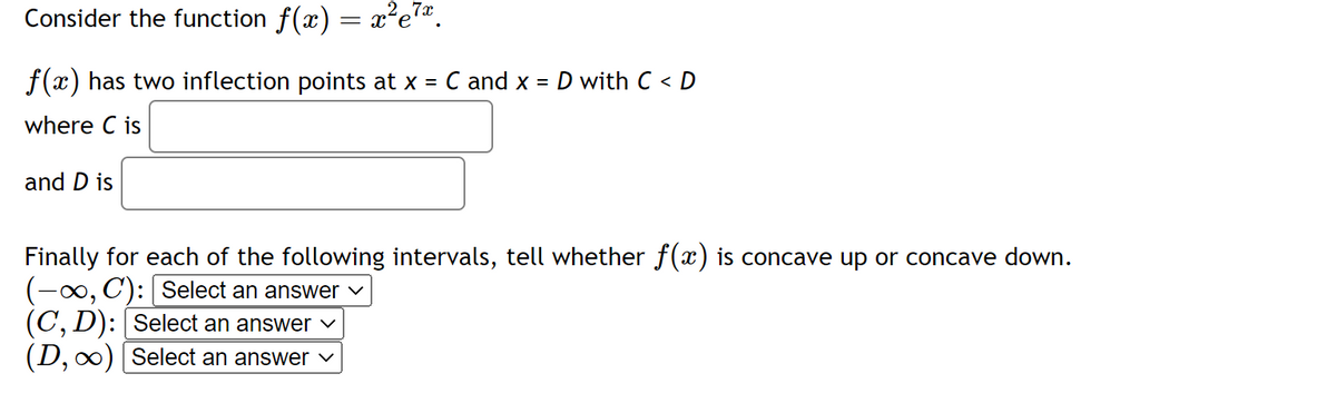 7x
Consider the function ƒ(x) = x²e²ª.
f(x) has two inflection points at x = C and x = D with C < D
where C is
and D is
Finally for each of the following intervals, tell whether f(x) is concave up or concave down.
(-∞, C): [Select an answer
(C, D): [Select an answer ✓
(D, ∞) [Select an answer ✓