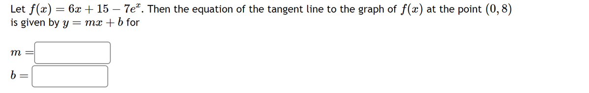 Let f(x) = 6x + 15 – 7eª. Then the equation of the tangent line to the graph of f(x) at the point (0,8)
is given by y = mx + b for
m
b
-