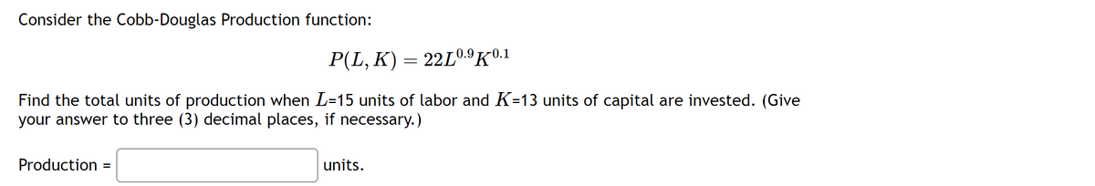 Consider the Cobb-Douglas Production function:
P(L, K) = 22L0.⁹K0.1
Find the total units of production when L=15 units of labor and K=13 units of capital are invested. (Give
your answer to three (3) decimal places, if necessary.)
Production =
units.